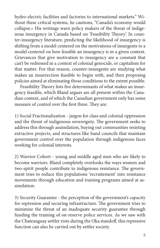 hydro-electric facilities and factories to international markets.” Wi- thout these critical systems, he cautions, “Canada’s economy would collapse.» His writings warn policy makers of the threat of indige- nous insurgency in Canada based on ‘Feasibility Theory’ In coun- ter-insurgency literature, predicting the likelihood of insurgency s shifting from a model centered on the motivations of insurgents to a model centered on how feasible an insurgency is in a given context. Grievances that give motivation to insurgency are a constant that can’t be redressed in a context of colonial genocide, or capitalism for that matter. For that reason, counter-insurgents are studying what makes an insurrection feasible to begin with, and then proposing policies aimed at eliminating those conditions to the extent possible.  Feasibility Theory lists five determinants of what makes an insur- gency feasible, which Bland argues are all present within the Cana- dian context, and of which the Canadian government only has some measure of control over the first three. They are:  1) Social Fractionalization - jargon for class and colonial oppression and the threat of indigenous sovereignty. The government secks to address this through assimilation, buying out communities resisting extractive projects, and structures like band councils that maintain government control over the population through indigenous faces working for colonial interests.  2) Warrior Cohort - young and middle aged men who are likely to become warriors. Bland completely overlooks the ways women and two-spirit people contribute to indigenous resistance. The govern- ment tries to reduce this populations ‘recruitement’ into resistance movements through education and training programs aimed at as- similation.  3) Security Guarantee - the perception of the government’s capacity for repression and securing infrastructure. The government tries to minimize the threat of an inadequate security guarantee through funding the training of on-reserve police services. As we saw with the Chateauguay settler riots during the Oka standoff, this repressive function can also be carried out by settler society. 